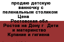 продаю детскую ванночку с пеленальным столиком › Цена ­ 5 500 - Ростовская обл., Ростов-на-Дону г. Дети и материнство » Купание и гигиена   